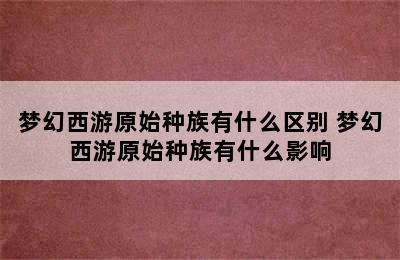 梦幻西游原始种族有什么区别 梦幻西游原始种族有什么影响